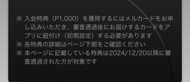 
              ※入会特典（P1,000）を獲得するにはメルカードをお申し込みいただき、審査通過後にお届けするカードをアプリに紐付け（初期設定）する必要があります
              ※各特典の詳細はページ下部をご確認ください
              ※本ページに記載している特典は2024/12/20以降に審査通過された方が対象です
            