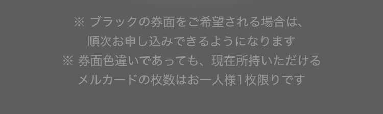 
              ※ブラックの券面をご希望される場合は、順次お申し込みできるようになります
              ※券面色違いであっても、現在所持いただけるメルカードの枚数はお一人様1枚限りです
            