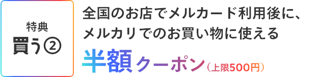 ［特典 買う②］全国のお店でメルカード利用後に、メルカリでのお買い物に使える半額クーポン(上限500円)