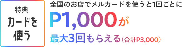 ［特典 カードを使う］全国のお店でメルカードを使うと、1回ごとにP1,000が最大3回もらえる（合計P3,000）