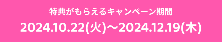 特典がもらえるキャンペーン期間 2024.10.22(火)〜2024.12.19(木)