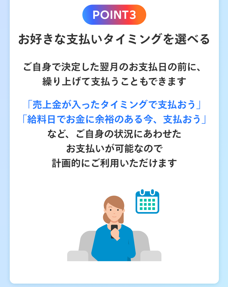 POINT3 お好きな支払いタイミングを選べる ご自身で決定した翌月のお支払日の前に、繰り上げて支払うこともできます 「売上金が入ったタイミングで支払おう」「給料日でお金に余裕のある今、支払おう」など、ご自身の状況にあわせたお支払いが可能なので計画的にご利用いただけます