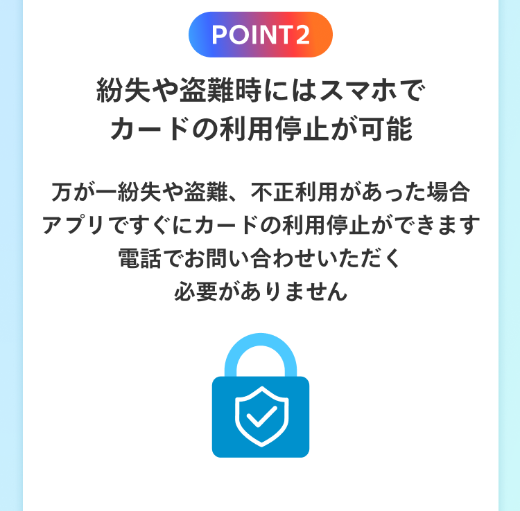 POINT2 紛失や盗難時にスマホでカードの利用停止が可能 万が一紛失や盗難、不正利用があった場合 アプリですぐにカードの利用停止ができます 電話でお問い合わせいただく必要がありません