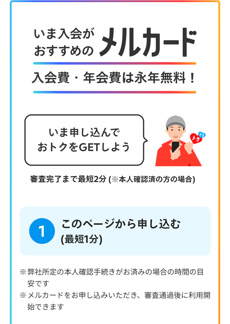 いま入会がおすすめのメルカード 入会費・年会費は永年無料！ 審査完了まで最短2分（※本人確認済みの方の場合） ステップ1 このページから申し込む