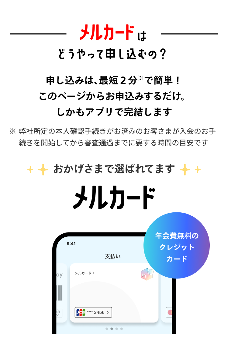 
            メルカードはどうやって申し込むの？
            申し込みは、最短2分で簡単！
            このページからお申し込みするだけ。
            しかもアプリで完結します
            ※ 弊社所定の本人確認手続きがお済みのお客様が
              入会のお手続きを開始してから審査通過までに要する時間の目安です
            おかげさまで選ばれてます
            メルカード
            年会費無料のクレジットカード
          