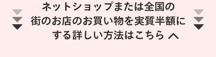 
                ネットショップまたは全国の
                街のお店のお買い物を実質半額に
                する詳しい方法はこちら
              