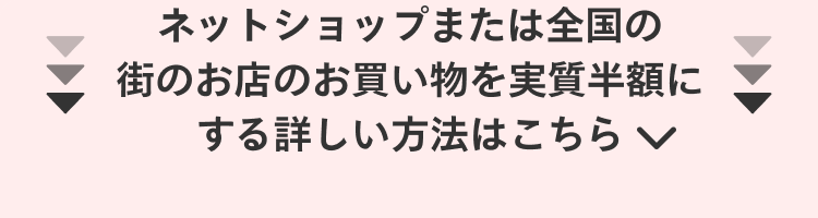 
                ネットショップまたは全国の
                街のお店のお買い物を実質半額に
                する詳しい方法はこちら
              