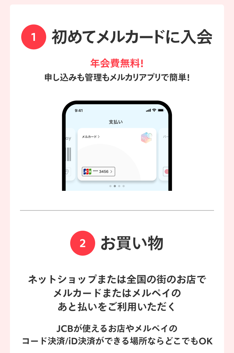 
                特典内容・詳しい条件等はこちら
                1 初めてメルカードに入会
                年会費無料！
                申し込みも管理もメルカリアプリで簡単！
                2 お買い物
                ネットショップまたは全国の街のお店で
                メルカードまたはメルペイの
                あと払いをご利用いただく
                JCBが使えるお店やメルペイの
                コード決済/iD決済ができる場所ならどこでもOK
                Amazon.co.jpなどのネットショップでご利用いただけます
              