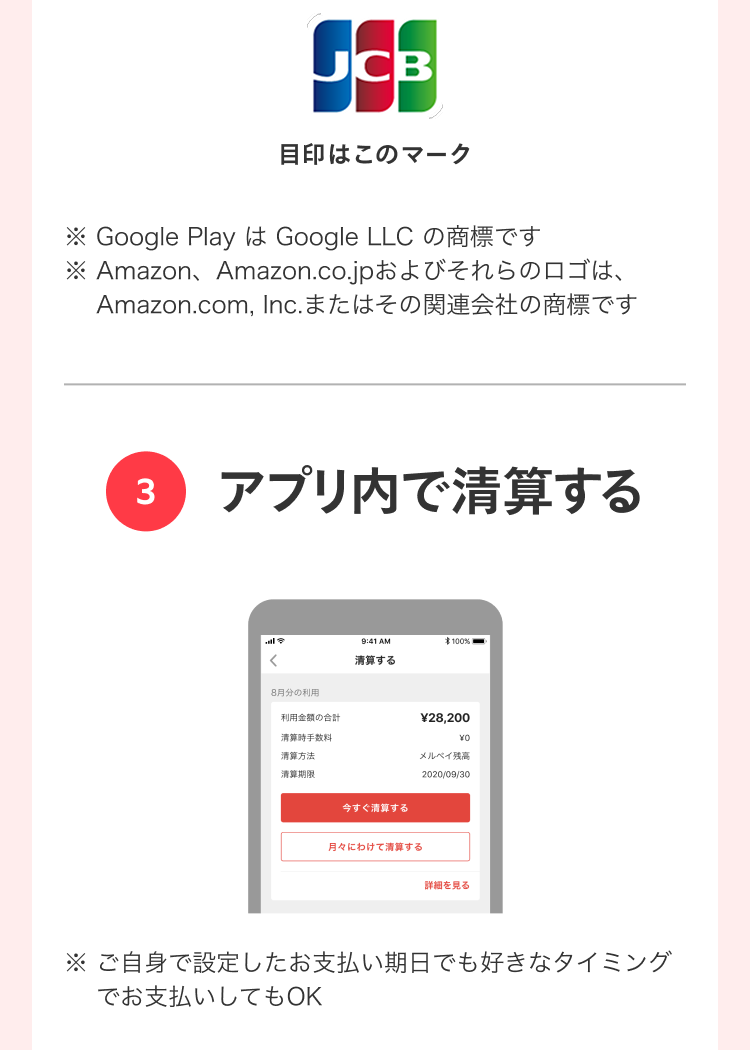 
                ※ Google PlayはGoogle LLCの商標です
                ※ Amazon、Amazon.co.jpおよびそれらのロゴは、
                  Amazon.com, Inc.またはその関連会社の商標です
                3 アプリ内で清算する
                ※ ご自身で設定したお支払い期日でも好きなタイミングでお支払いしてもOK
              