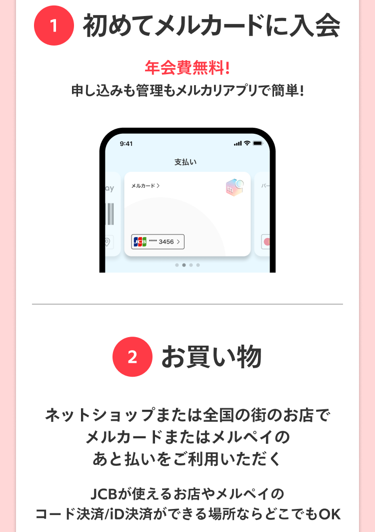 
                特典内容・詳しい条件等はこちら
                1 初めてメルカードに入会
                年会費無料！
                申し込みも管理もメルカリアプリで簡単！
                2 お買い物
                ネットショップまたは全国の街のお店で
                メルカードまたはメルペイの
                あと払いをご利用いただく
                JCBが使えるお店やメルペイの
                コード決済/iD決済ができる場所ならどこでもOK
                Amazon.co.jpなどのネットショップでご利用いただけます
              