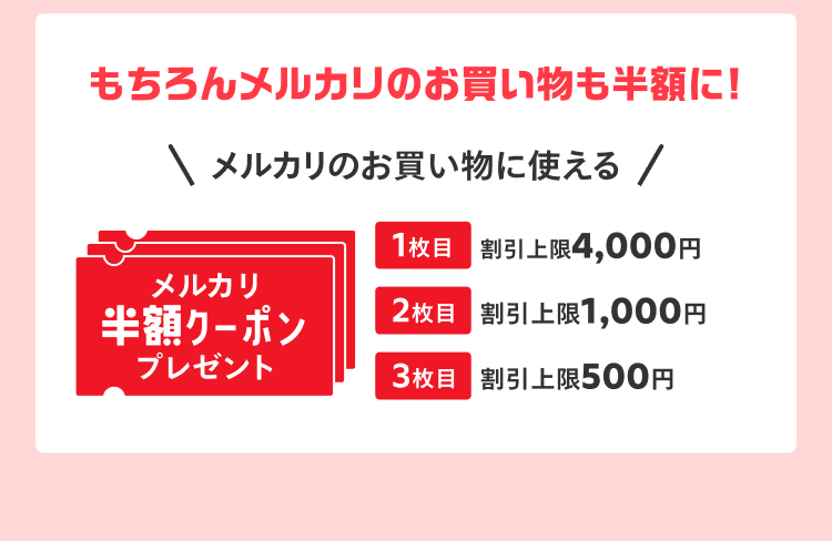 
            もちろんメルカリのお買い物も半額に！
            メルカリのお買い物に使える
            メルカリ半額クーポンプレゼント
            1枚目 割引上限4,000円
            2枚目 割引上限1,000円
            3枚目 割引上限500円
          