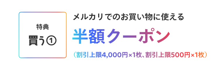 ［特典 買う①］メルカリでのお買い物に使える半額クーポン(割引上限4,000円×1枚、割引上限500円×1枚)