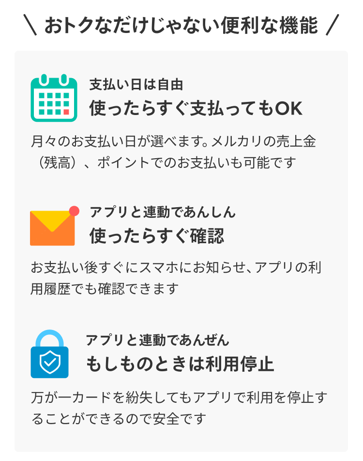 
            おトクなだけじゃない便利な機能
            支払い日は自由
            使ったらすぐ支払ってもOK
            月々のお支払い日が選べます。メルカリの売上金（残高）、ポイントでのお支払いも可能です
            アプリと連動であんしん
            使ったらすぐ確認
            お支払い後すぐにスマホにお知らせ、アプリの利用履歴でも確認できます
            アプリと連動であんぜん
            もしものときは利用停止
            万が一カードを紛失してもアプリで利用を停止することができるので安全です
          