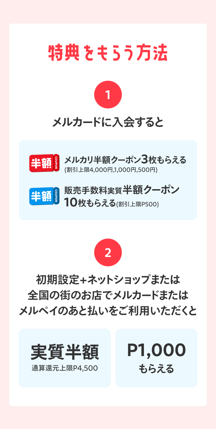 
            特典を貰う方法
            1 メルカードに入会すると
            メルカリ半額クーポン3枚もらえる
            （割引上限4,000円、1,000円、500円）
            販売手数料実質半額クーポン10枚もらえる
            （割引上限P500）
            2 初期設定＋ネットショップまたは全国の街のお店でメルカードまたはメルペイのあと払いをご利用いただくと
            実質半額 通算還元上限P4,500
            P1,000もらえる
          