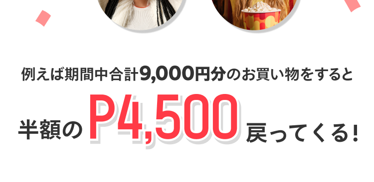 
              例えば期間中合計9,000円分のお買い物をすると
              半額のP4,500戻って来る！
            