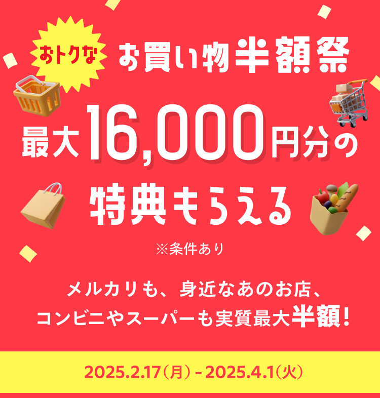 
              おトクなお買い物半額祭
              最大16,000円分の特典もらえる
              ※条件あり
              メルカリも、身近なあのお店、
              コンビニやスーパーも実質最大半額！
              2025月2月17日(月)〜2025年4月1日(火)
            