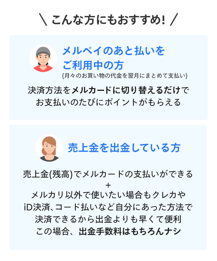 
            こんな方にもおすすめ！
            メルペイのあと払いをご利用中の方
            （月々のお買い物の代金を翌月にまとめて支払い）
            決済方法をメルカードに切り替えるだけでお支払いのたびにポイントがもらえる
            売上金を出金している方
            売上金（残高）でメルカードの支払いができる
            メルカリ以外で使いたい場合もクレカやiD決済、コード払いなど
            自分にあった方法で決済できるから出金よりも早くて便利
            この場合、出金手数料はもちろんナシ
          