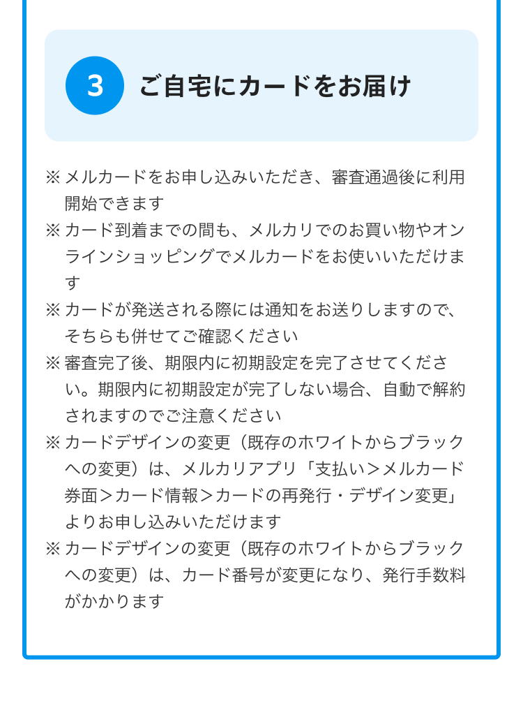 
            3 ご自宅にカードをお届け
            ※ メルカードをお申し込みいただき、審査通過後に利用開始できます
            ※ カード到着までの間も、メルカリでのお買い物やオンラインショッピングでメルカードをお使いいただけます
            ※ カードが発送される際には通知をお送りしますので、そちらも併せてご確認ください
            ※ 審査完了後、期限内に初期設定を完了させてください。
              期限内に初期設定が完了しない場合、自動で解約されますのでご注意ください
            ※ カードデザインの変更（既存のホワイトからブラックへの変更）は、
              メルカリアプリ「支払い＞メルカード券面＞カード情報＞カードの再発行・デザイン変更」
              よりお申し込みいただけます
            ※ カードデザインの変更（既存のホワイトからブラックへの変更）は、
              カード番号が変更になり、発行手数料がかかります 
          